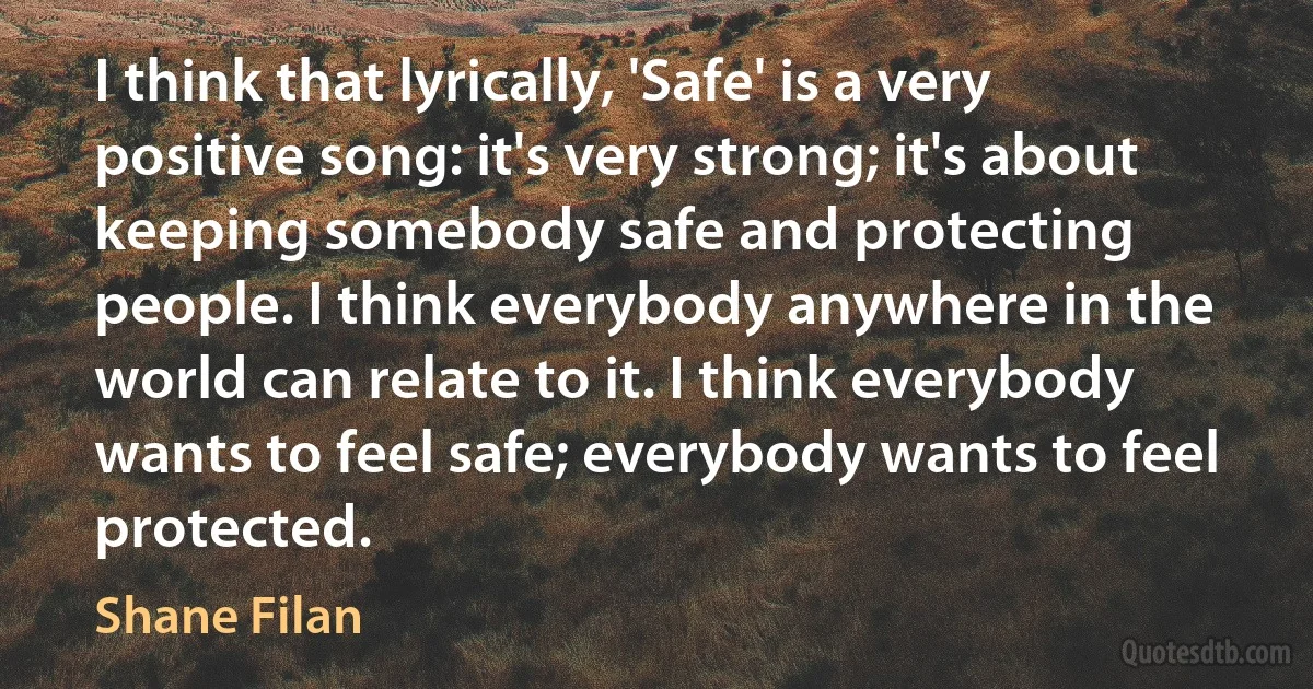 I think that lyrically, 'Safe' is a very positive song: it's very strong; it's about keeping somebody safe and protecting people. I think everybody anywhere in the world can relate to it. I think everybody wants to feel safe; everybody wants to feel protected. (Shane Filan)