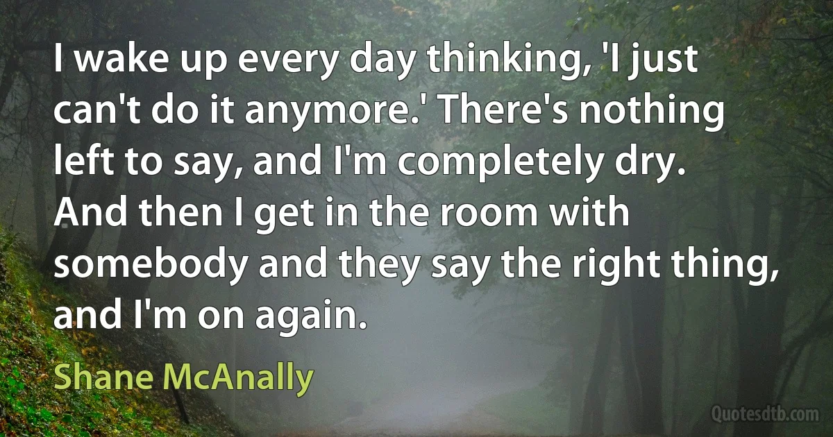 I wake up every day thinking, 'I just can't do it anymore.' There's nothing left to say, and I'm completely dry. And then I get in the room with somebody and they say the right thing, and I'm on again. (Shane McAnally)