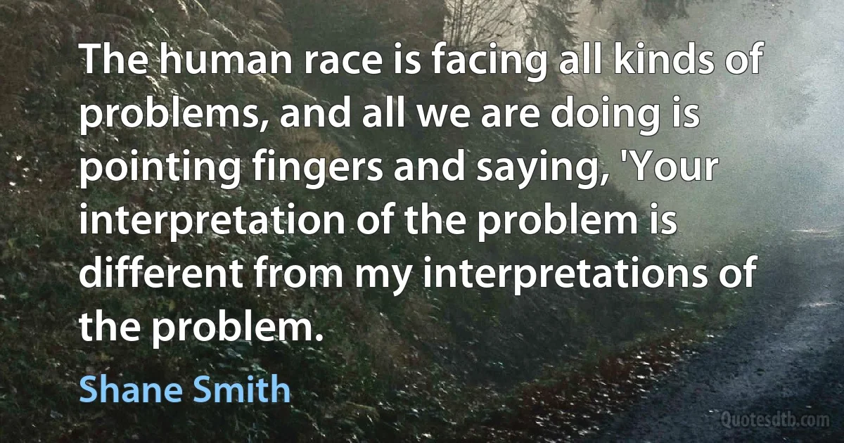 The human race is facing all kinds of problems, and all we are doing is pointing fingers and saying, 'Your interpretation of the problem is different from my interpretations of the problem. (Shane Smith)