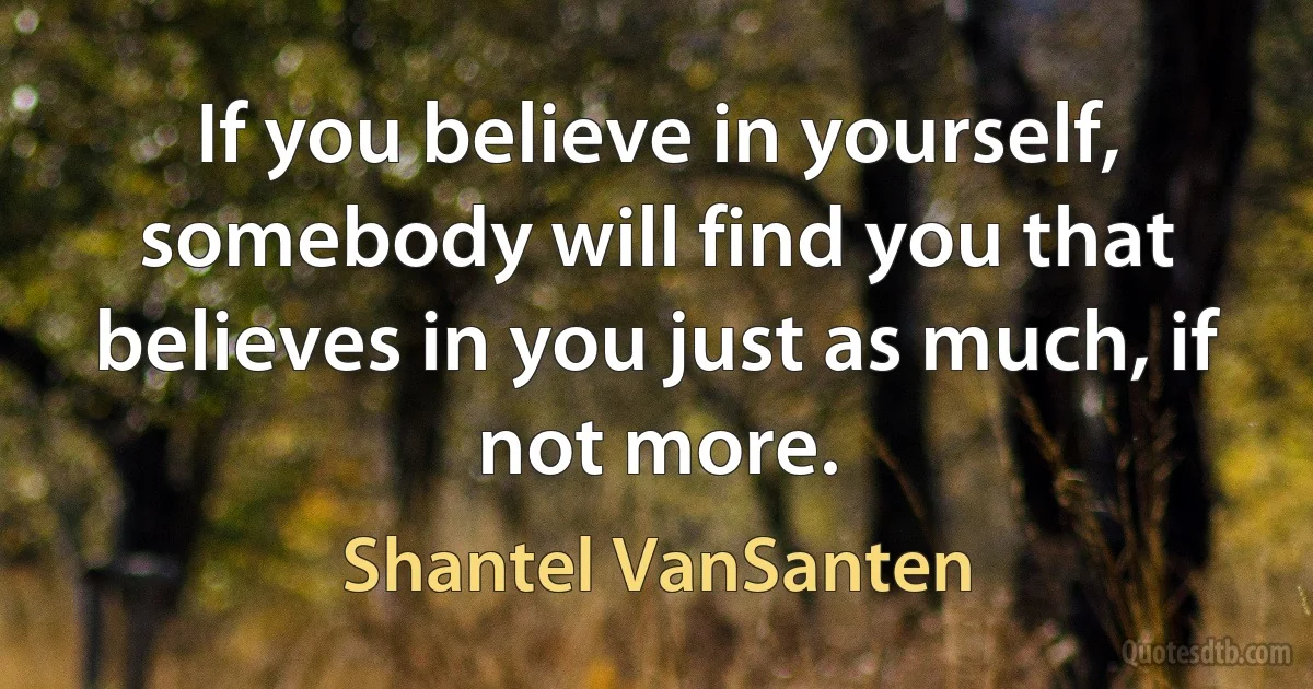 If you believe in yourself, somebody will find you that believes in you just as much, if not more. (Shantel VanSanten)