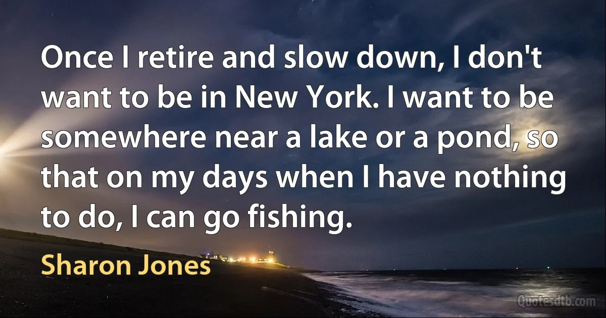 Once I retire and slow down, I don't want to be in New York. I want to be somewhere near a lake or a pond, so that on my days when I have nothing to do, I can go fishing. (Sharon Jones)