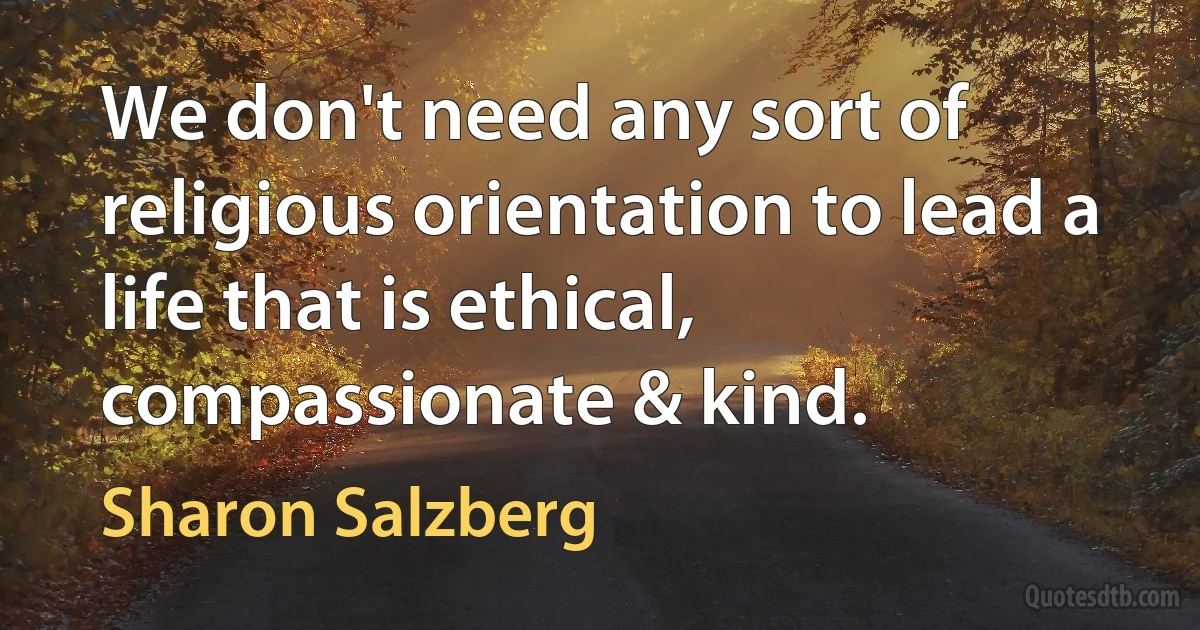 We don't need any sort of religious orientation to lead a life that is ethical, compassionate & kind. (Sharon Salzberg)