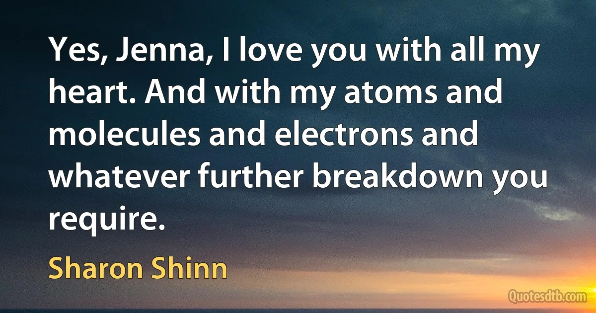 Yes, Jenna, I love you with all my heart. And with my atoms and molecules and electrons and whatever further breakdown you require. (Sharon Shinn)