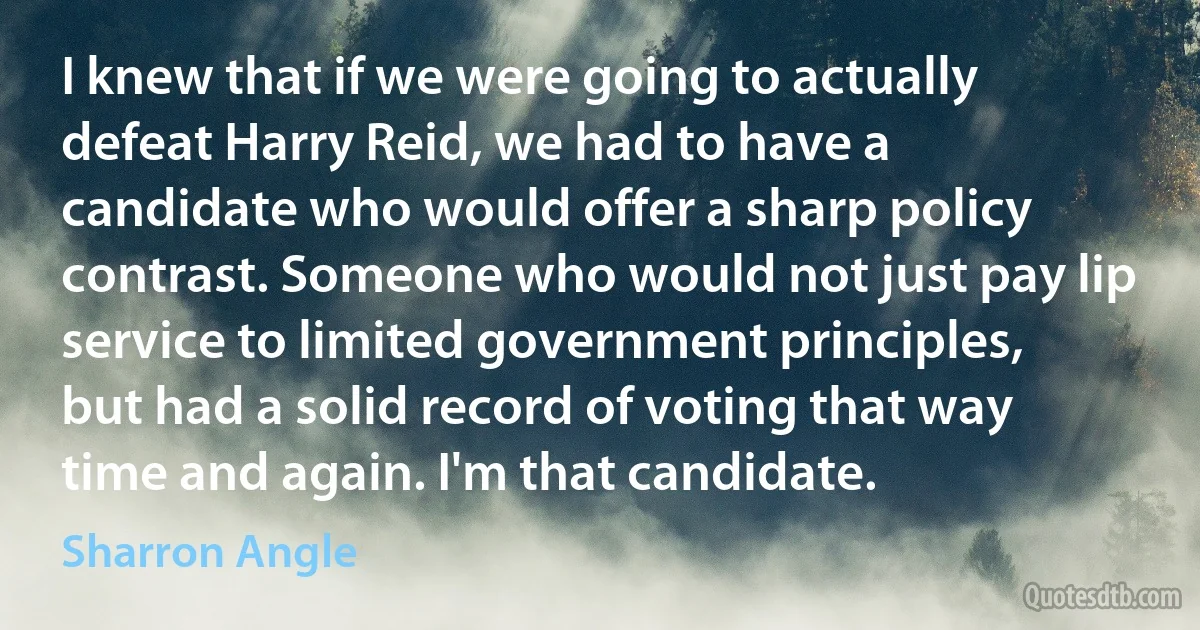 I knew that if we were going to actually defeat Harry Reid, we had to have a candidate who would offer a sharp policy contrast. Someone who would not just pay lip service to limited government principles, but had a solid record of voting that way time and again. I'm that candidate. (Sharron Angle)