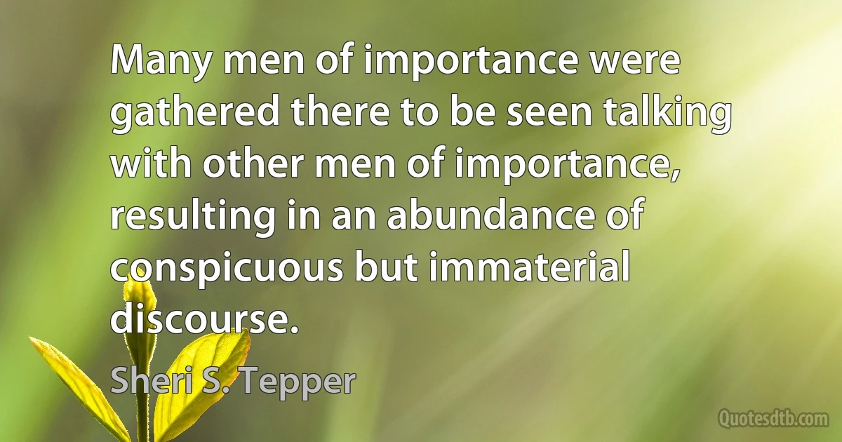 Many men of importance were gathered there to be seen talking with other men of importance, resulting in an abundance of conspicuous but immaterial discourse. (Sheri S. Tepper)