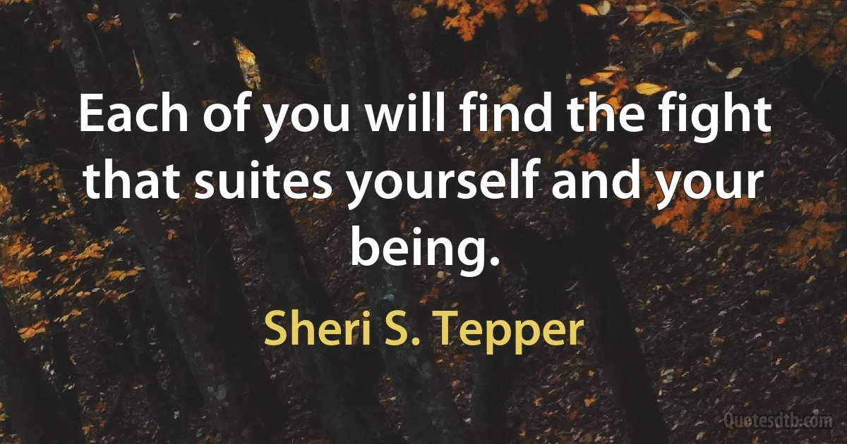 Each of you will find the fight that suites yourself and your being. (Sheri S. Tepper)