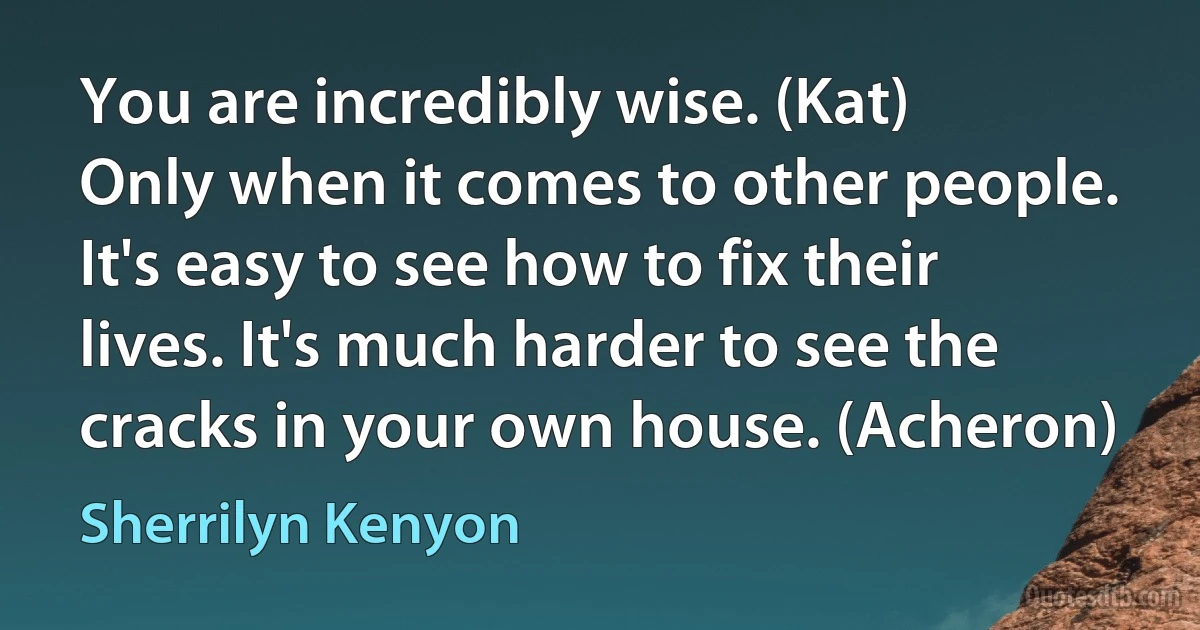 You are incredibly wise. (Kat)
Only when it comes to other people. It's easy to see how to fix their lives. It's much harder to see the cracks in your own house. (Acheron) (Sherrilyn Kenyon)