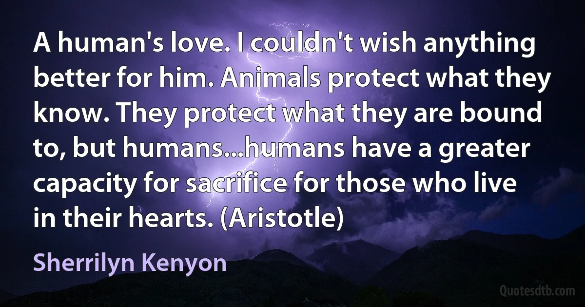 A human's love. I couldn't wish anything better for him. Animals protect what they know. They protect what they are bound to, but humans...humans have a greater capacity for sacrifice for those who live in their hearts. (Aristotle) (Sherrilyn Kenyon)