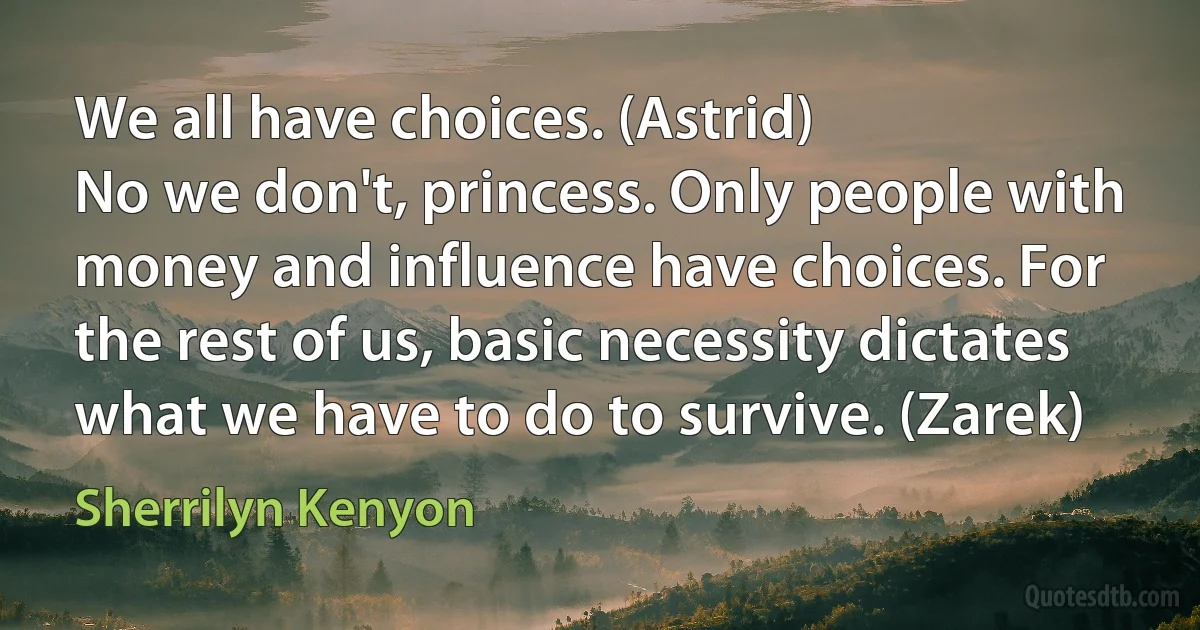 We all have choices. (Astrid)
No we don't, princess. Only people with money and influence have choices. For the rest of us, basic necessity dictates what we have to do to survive. (Zarek) (Sherrilyn Kenyon)