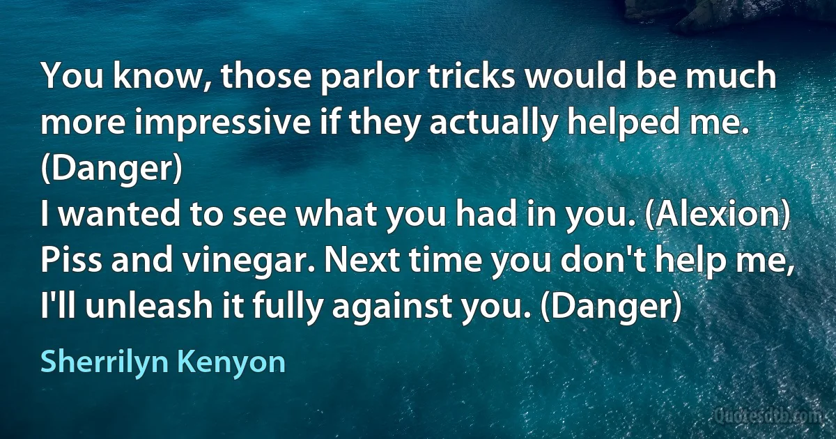 You know, those parlor tricks would be much more impressive if they actually helped me. (Danger)
I wanted to see what you had in you. (Alexion)
Piss and vinegar. Next time you don't help me, I'll unleash it fully against you. (Danger) (Sherrilyn Kenyon)