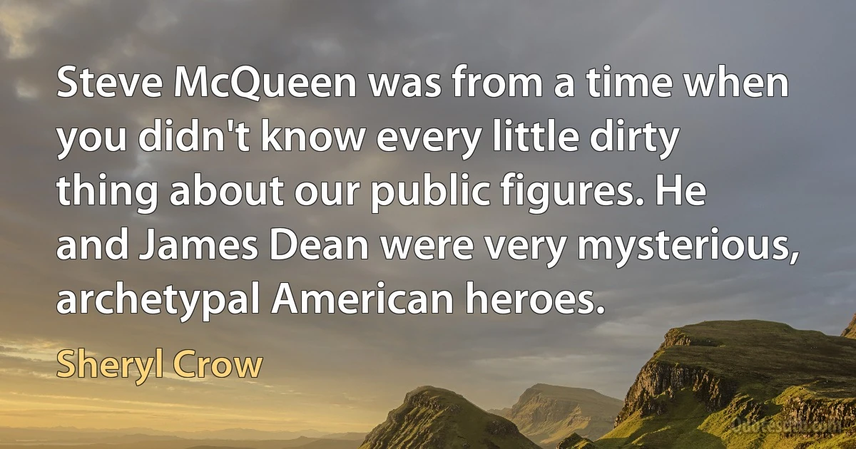 Steve McQueen was from a time when you didn't know every little dirty thing about our public figures. He and James Dean were very mysterious, archetypal American heroes. (Sheryl Crow)