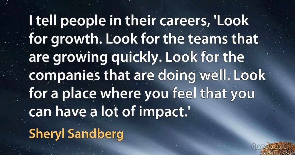 I tell people in their careers, 'Look for growth. Look for the teams that are growing quickly. Look for the companies that are doing well. Look for a place where you feel that you can have a lot of impact.' (Sheryl Sandberg)