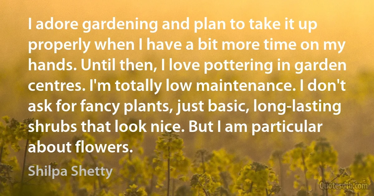 I adore gardening and plan to take it up properly when I have a bit more time on my hands. Until then, I love pottering in garden centres. I'm totally low maintenance. I don't ask for fancy plants, just basic, long-lasting shrubs that look nice. But I am particular about flowers. (Shilpa Shetty)