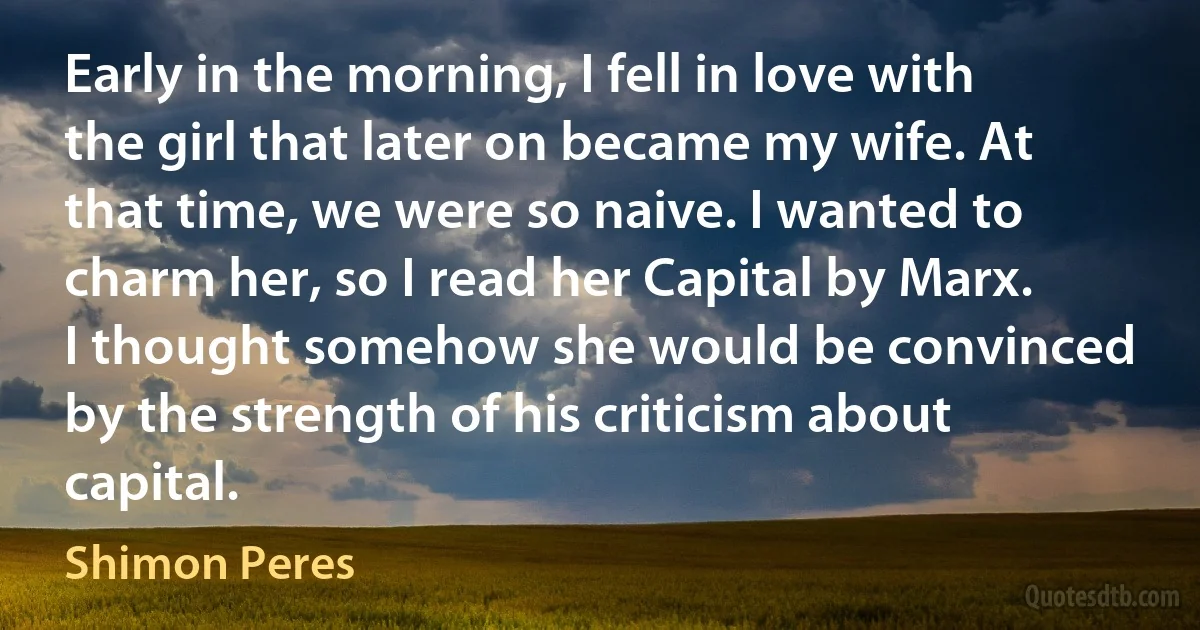 Early in the morning, I fell in love with the girl that later on became my wife. At that time, we were so naive. I wanted to charm her, so I read her Capital by Marx. I thought somehow she would be convinced by the strength of his criticism about capital. (Shimon Peres)