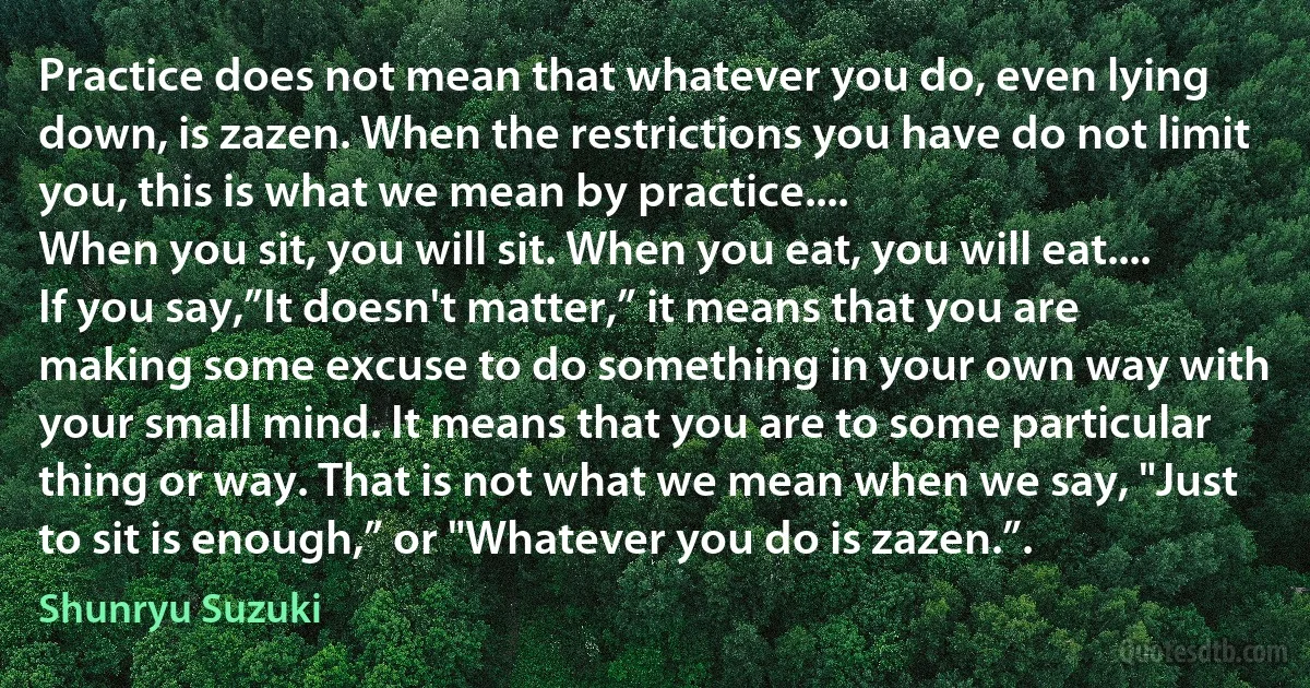 Practice does not mean that whatever you do, even lying down, is zazen. When the restrictions you have do not limit you, this is what we mean by practice....
When you sit, you will sit. When you eat, you will eat.... If you say,”It doesn't matter,” it means that you are making some excuse to do something in your own way with your small mind. It means that you are to some particular thing or way. That is not what we mean when we say, "Just to sit is enough,” or "Whatever you do is zazen.”. (Shunryu Suzuki)