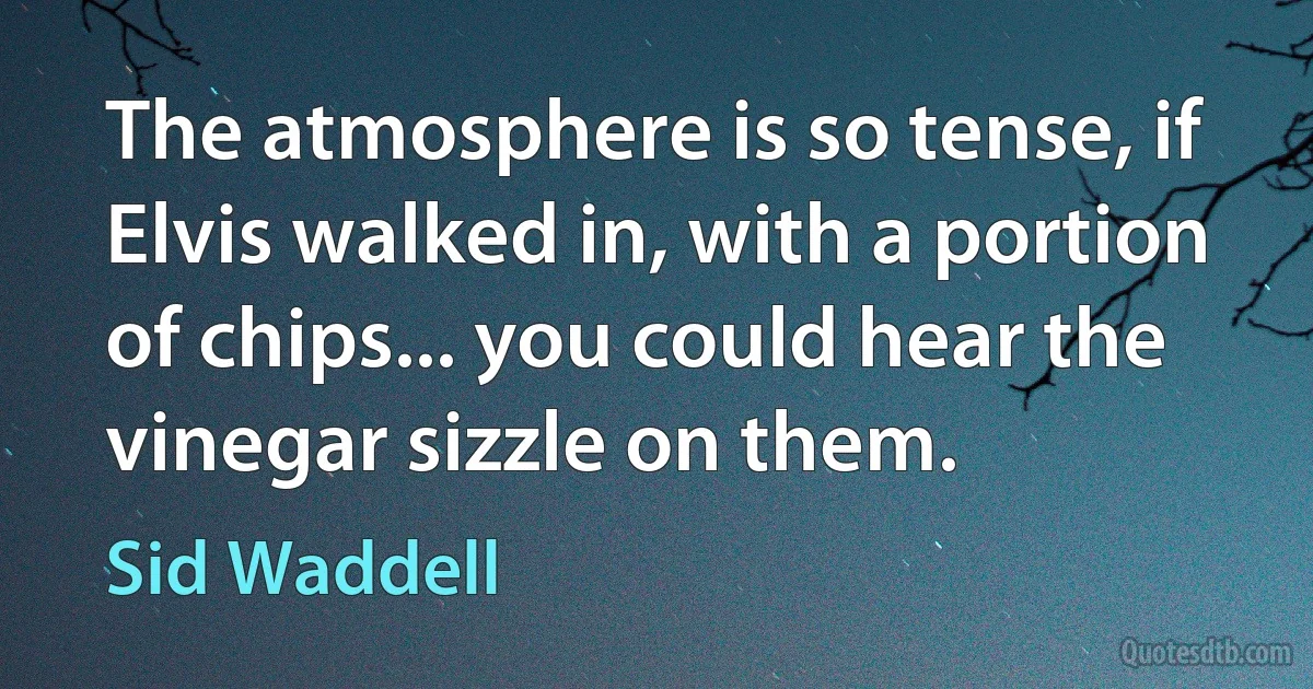 The atmosphere is so tense, if Elvis walked in, with a portion of chips... you could hear the vinegar sizzle on them. (Sid Waddell)