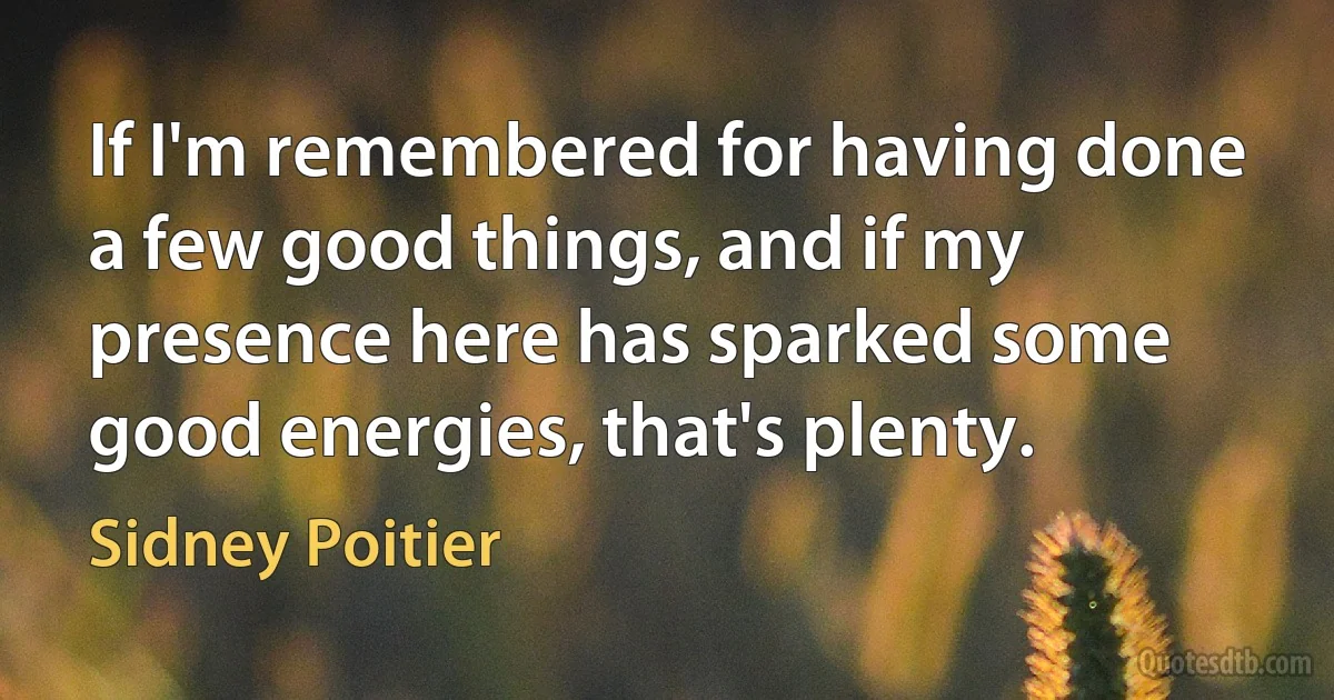 If I'm remembered for having done a few good things, and if my presence here has sparked some good energies, that's plenty. (Sidney Poitier)