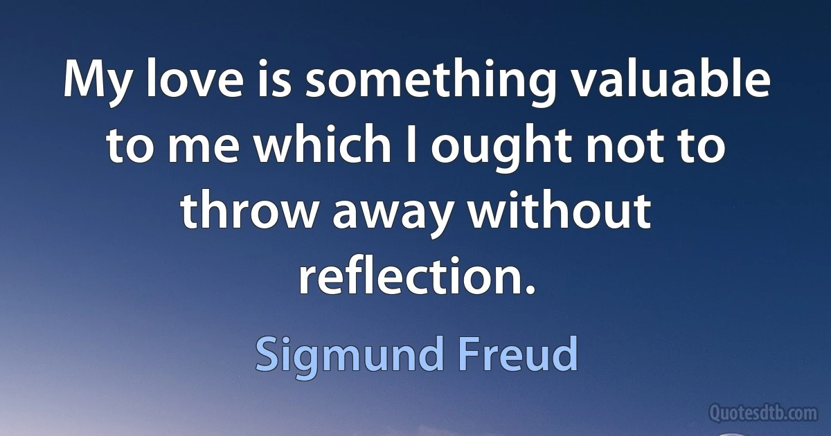 My love is something valuable to me which I ought not to throw away without reflection. (Sigmund Freud)