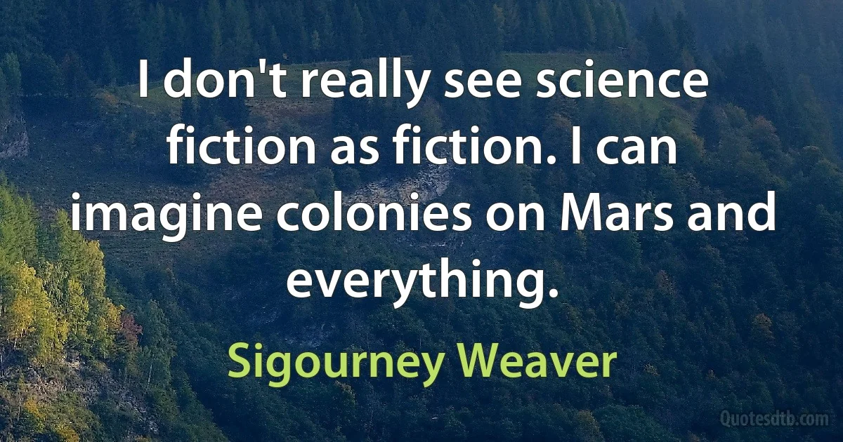 I don't really see science fiction as fiction. I can imagine colonies on Mars and everything. (Sigourney Weaver)