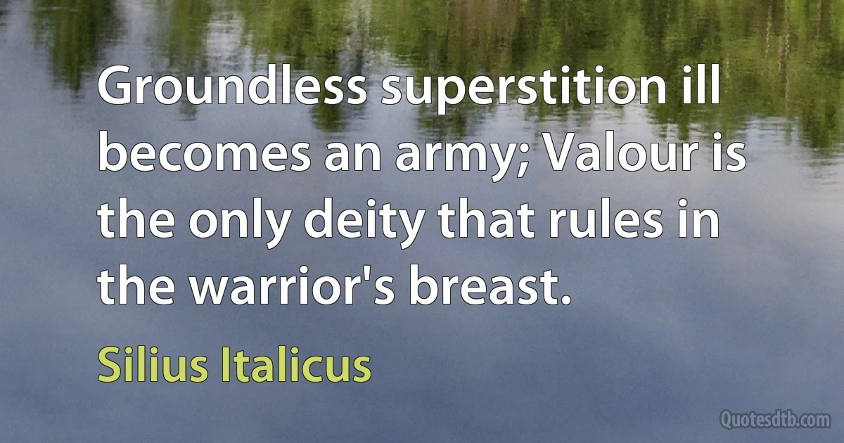 Groundless superstition ill becomes an army; Valour is the only deity that rules in the warrior's breast. (Silius Italicus)