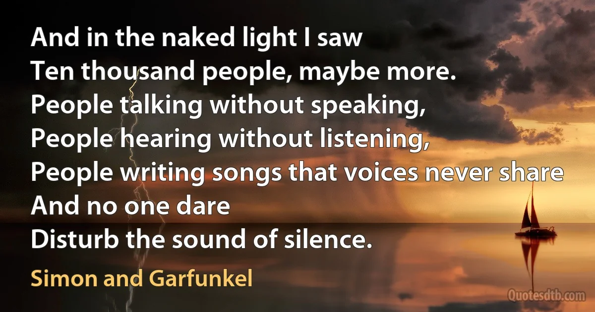 And in the naked light I saw
Ten thousand people, maybe more.
People talking without speaking,
People hearing without listening,
People writing songs that voices never share
And no one dare
Disturb the sound of silence. (Simon and Garfunkel)