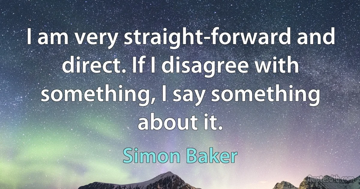 I am very straight-forward and direct. If I disagree with something, I say something about it. (Simon Baker)