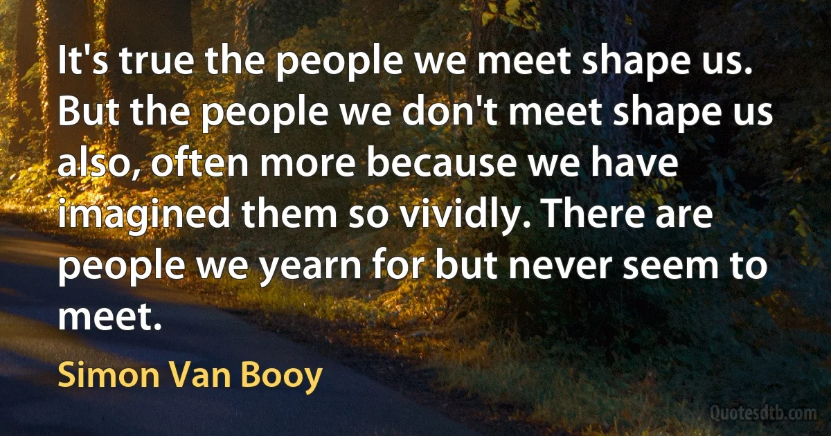 It's true the people we meet shape us. But the people we don't meet shape us also, often more because we have imagined them so vividly. There are people we yearn for but never seem to meet. (Simon Van Booy)