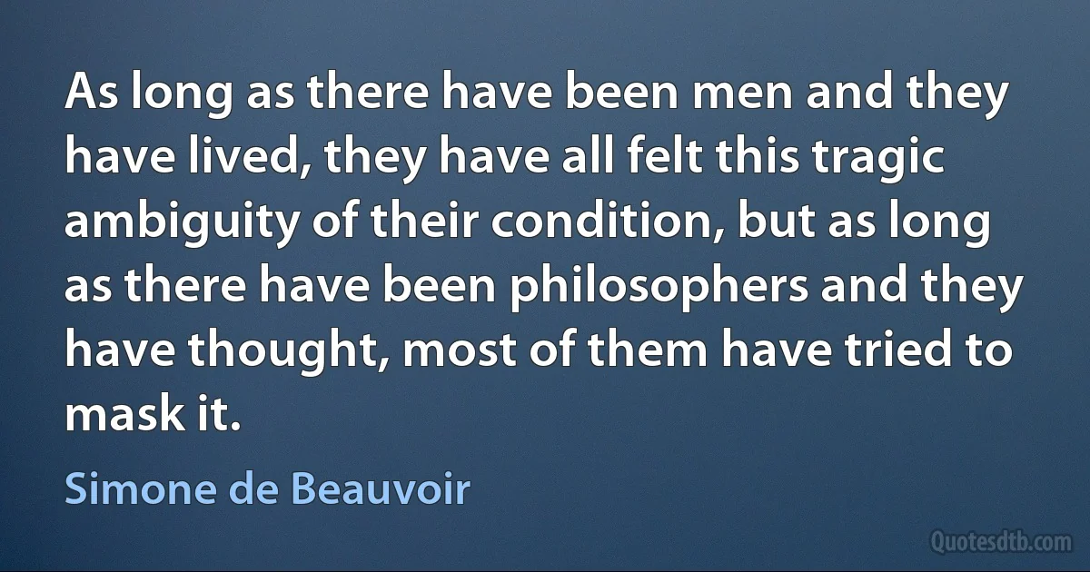 As long as there have been men and they have lived, they have all felt this tragic ambiguity of their condition, but as long as there have been philosophers and they have thought, most of them have tried to mask it. (Simone de Beauvoir)