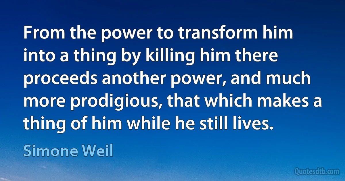 From the power to transform him into a thing by killing him there proceeds another power, and much more prodigious, that which makes a thing of him while he still lives. (Simone Weil)