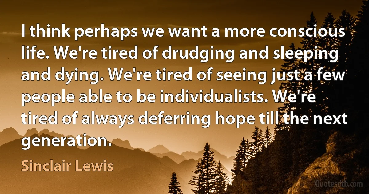 I think perhaps we want a more conscious life. We're tired of drudging and sleeping and dying. We're tired of seeing just a few people able to be individualists. We're tired of always deferring hope till the next generation. (Sinclair Lewis)