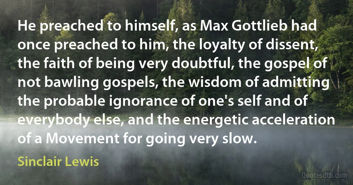 He preached to himself, as Max Gottlieb had once preached to him, the loyalty of dissent, the faith of being very doubtful, the gospel of not bawling gospels, the wisdom of admitting the probable ignorance of one's self and of everybody else, and the energetic acceleration of a Movement for going very slow. (Sinclair Lewis)