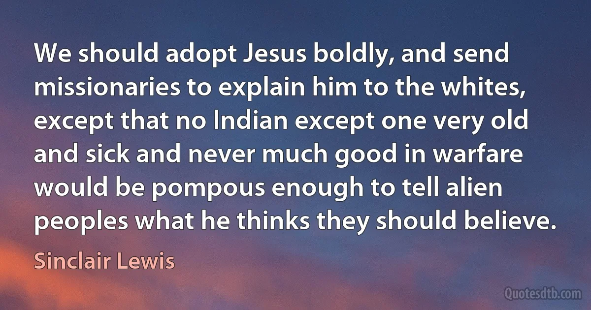 We should adopt Jesus boldly, and send missionaries to explain him to the whites, except that no Indian except one very old and sick and never much good in warfare would be pompous enough to tell alien peoples what he thinks they should believe. (Sinclair Lewis)