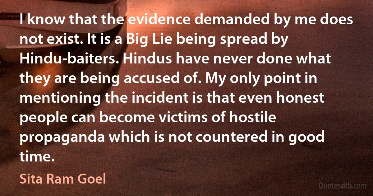 I know that the evidence demanded by me does not exist. It is a Big Lie being spread by Hindu-baiters. Hindus have never done what they are being accused of. My only point in mentioning the incident is that even honest people can become victims of hostile propaganda which is not countered in good time. (Sita Ram Goel)