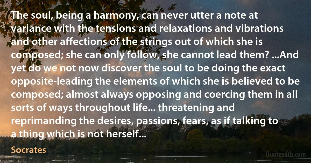 The soul, being a harmony, can never utter a note at variance with the tensions and relaxations and vibrations and other affections of the strings out of which she is composed; she can only follow, she cannot lead them? ...And yet do we not now discover the soul to be doing the exact opposite-leading the elements of which she is believed to be composed; almost always opposing and coercing them in all sorts of ways throughout life... threatening and reprimanding the desires, passions, fears, as if talking to a thing which is not herself... (Socrates)