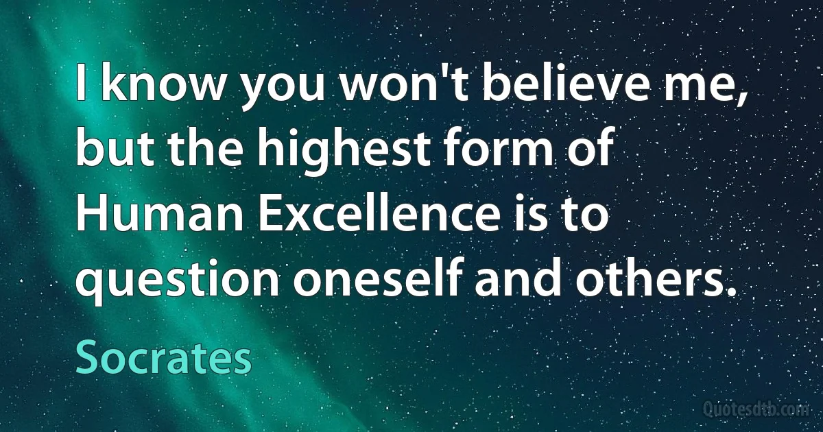 I know you won't believe me, but the highest form of Human Excellence is to question oneself and others. (Socrates)