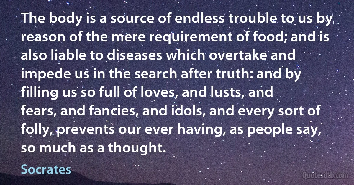 The body is a source of endless trouble to us by reason of the mere requirement of food; and is also liable to diseases which overtake and impede us in the search after truth: and by filling us so full of loves, and lusts, and fears, and fancies, and idols, and every sort of folly, prevents our ever having, as people say, so much as a thought. (Socrates)