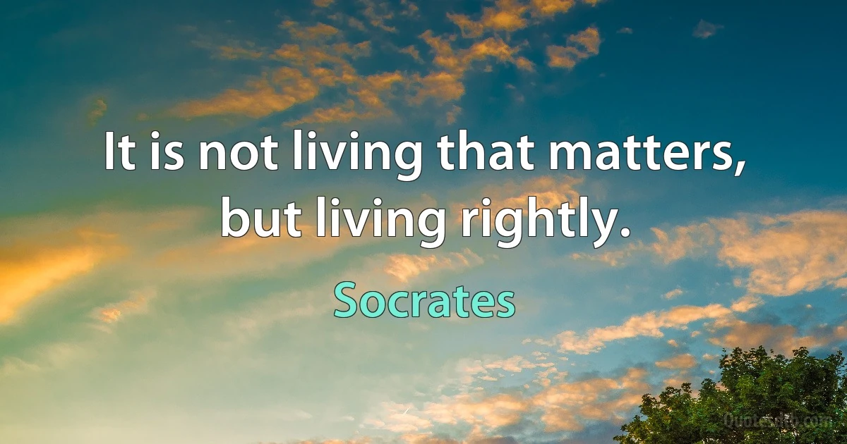 It is not living that matters, but living rightly. (Socrates)