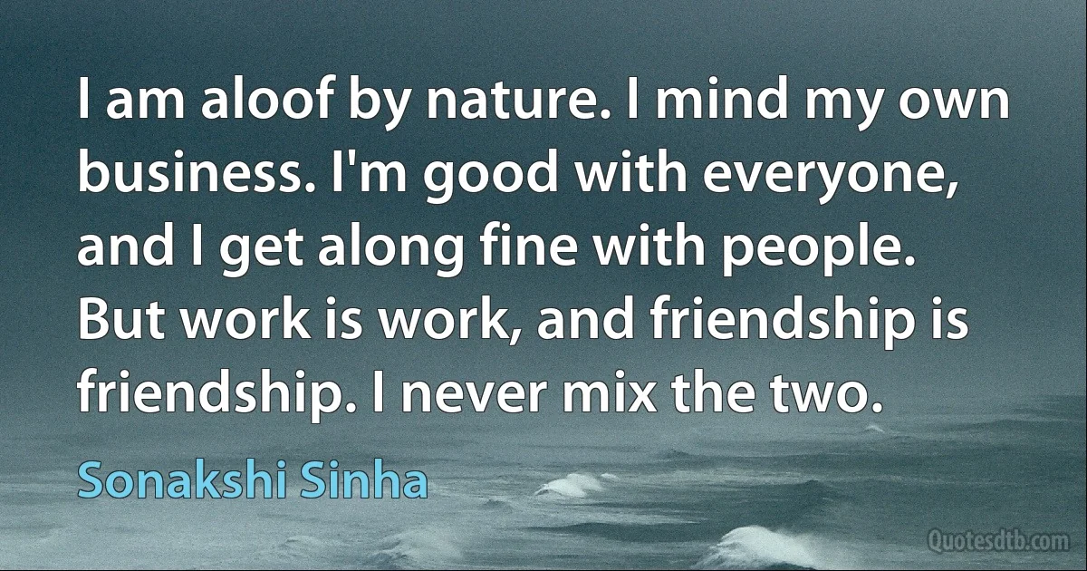 I am aloof by nature. I mind my own business. I'm good with everyone, and I get along fine with people. But work is work, and friendship is friendship. I never mix the two. (Sonakshi Sinha)