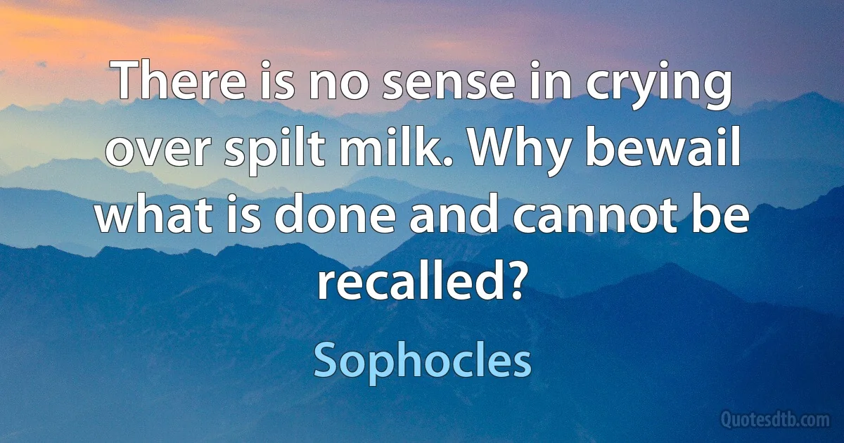 There is no sense in crying over spilt milk. Why bewail what is done and cannot be recalled? (Sophocles)