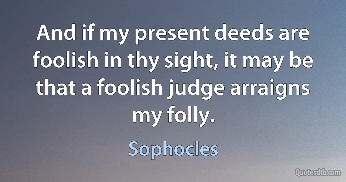 And if my present deeds are foolish in thy sight, it may be that a foolish judge arraigns my folly. (Sophocles)