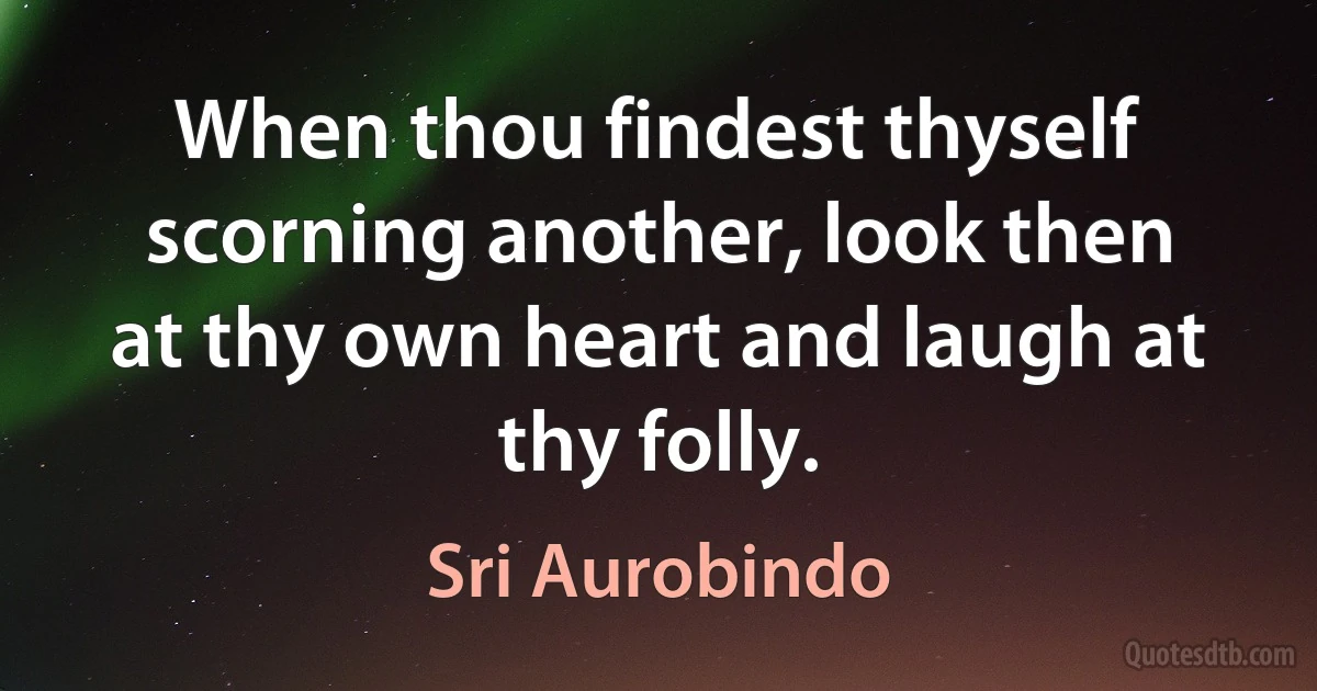 When thou findest thyself scorning another, look then at thy own heart and laugh at thy folly. (Sri Aurobindo)