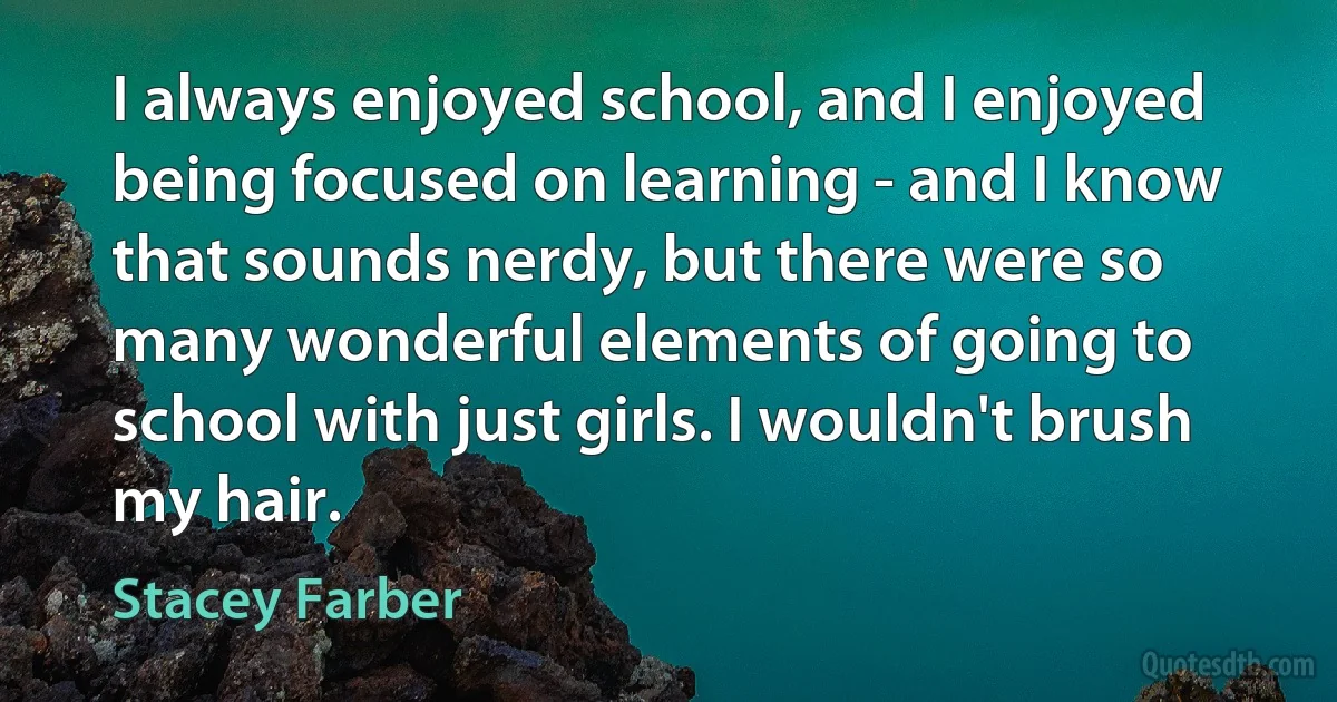 I always enjoyed school, and I enjoyed being focused on learning - and I know that sounds nerdy, but there were so many wonderful elements of going to school with just girls. I wouldn't brush my hair. (Stacey Farber)