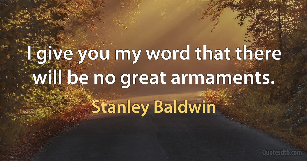 I give you my word that there will be no great armaments. (Stanley Baldwin)