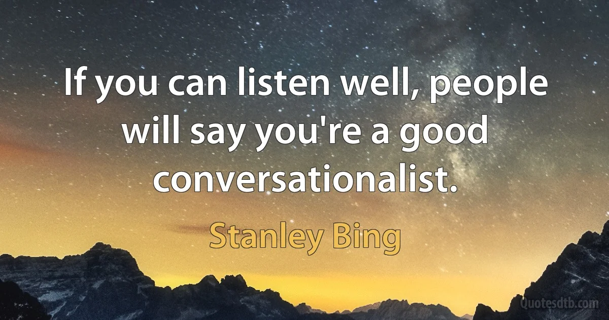 If you can listen well, people will say you're a good conversationalist. (Stanley Bing)