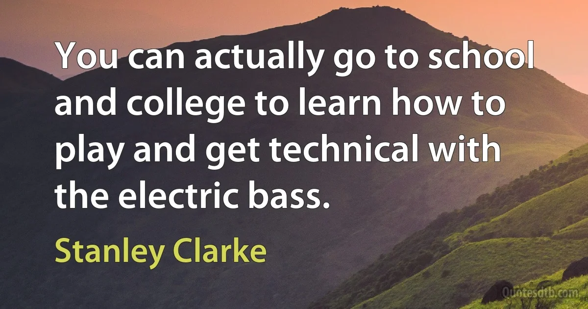 You can actually go to school and college to learn how to play and get technical with the electric bass. (Stanley Clarke)