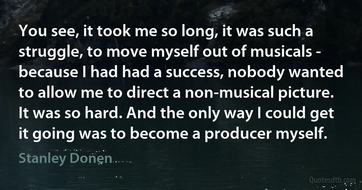 You see, it took me so long, it was such a struggle, to move myself out of musicals - because I had had a success, nobody wanted to allow me to direct a non-musical picture. It was so hard. And the only way I could get it going was to become a producer myself. (Stanley Donen)