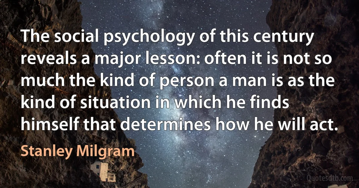 The social psychology of this century reveals a major lesson: often it is not so much the kind of person a man is as the kind of situation in which he finds himself that determines how he will act. (Stanley Milgram)