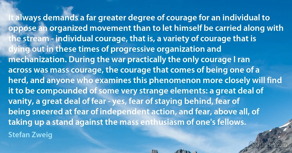 It always demands a far greater degree of courage for an individual to oppose an organized movement than to let himself be carried along with the stream - individual courage, that is, a variety of courage that is dying out in these times of progressive organization and mechanization. During the war practically the only courage I ran across was mass courage, the courage that comes of being one of a herd, and anyone who examines this phenomenon more closely will find it to be compounded of some very strange elements: a great deal of vanity, a great deal of fear - yes, fear of staying behind, fear of being sneered at fear of independent action, and fear, above all, of taking up a stand against the mass enthusiasm of one's fellows. (Stefan Zweig)