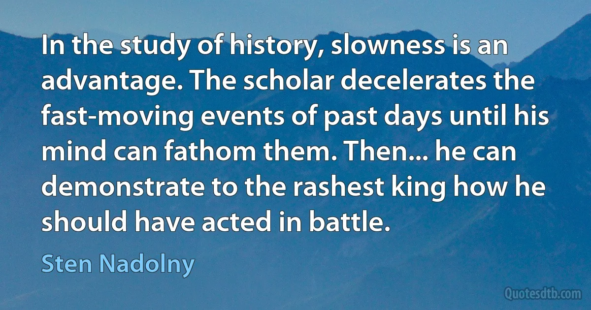 In the study of history, slowness is an advantage. The scholar decelerates the fast-moving events of past days until his mind can fathom them. Then... he can demonstrate to the rashest king how he should have acted in battle. (Sten Nadolny)