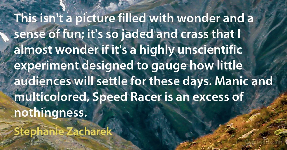 This isn't a picture filled with wonder and a sense of fun; it's so jaded and crass that I almost wonder if it's a highly unscientific experiment designed to gauge how little audiences will settle for these days. Manic and multicolored, Speed Racer is an excess of nothingness. (Stephanie Zacharek)